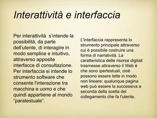 Interattività e interfaccia
Per interattività s‟intende la
possibilità, da parte            L'interfaccia rappresenta lo
                                 strumento principale attraverso
dell‟utente, di interagire in    cui è possibile costruire una
modo semplice e intuitivo,       forma di narratività. La
attraverso apposite              caratteristica delle risorse digitali
interfacce di consultazione.     trasmesse attraverso il Web è
Per interfaccia si intende lo    che sono ipertestuali, cioè
strumento software che           possono essere lette in modo
consente l'interazione tra       non lineare: qualunque pagina
                                 web può essere la successiva a
macchina e uomo e che            seconda della scelta del
quindi appartiene al mondo       collegamento che fa l'utente.
“paratestuale”.
 
