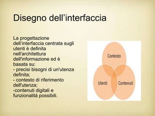 Disegno dell‟interfaccia

La progettazione
dell‟interfaccia centrata sugli
utenti è definita
nell'architettura
dell'informazione ed è
basata su:
- precisi bisogni di un'utenza
definita;
- contesto di riferimento
dell'utenza;
-contenuti digitali e
funzionalità possibili.
 