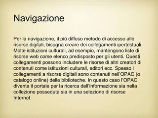 Navigazione

Per la navigazione, il più diffuso metodo di accesso alle
risorse digitali, bisogna creare dei collegamenti ipertestuali.
Molte istituzioni culturali, ad esempio, mantengono liste di
risorse web come elenco predisposto per gli utenti. Questi
collegamenti possono includere le risorse di altri creatori di
contenuti come istituzioni culturali, editori ecc. Spesso i
collegamenti a risorse digitali sono contenuti nell‟OPAC (o
catalogo online) delle biblioteche. In questo caso l‟OPAC
diventa il portale per la ricerca dell‟informazione sia nella
collezione posseduta sia in una selezione di risorse
Internet.
 