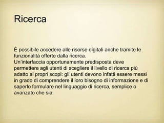 Ricerca


È possibile accedere alle risorse digitali anche tramite le
funzionalità offerte dalla ricerca.
Un‟interfaccia opportunamente predisposta deve
permettere agli utenti di scegliere il livello di ricerca più
adatto ai propri scopi: gli utenti devono infatti essere messi
in grado di comprendere il loro bisogno di informazione e di
saperlo formulare nel linguaggio di ricerca, semplice o
avanzato che sia.
 