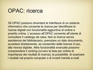 OPAC: ricerca

Gli OPAC possono diventare le interfacce di un sistema
informativo che consente la ricerca per identificare le
risorse digitali con funzionalità aggiuntive di ordine e
prestito online. L‟accesso all‟OPAC consente all‟utente di
consultare il catalogo da casa, fare la ricerca senza
assistenza del bibliotecario, prenotare un dato documento,
accedere direttamente, se consentito dalle licenze d‟uso,
alla risorsa digitale. Altre funzionalità avanzate possono
comprendere il ranking (ovvero la lista per ordine di
importanza dei risultati di ricerca), la possibilità di scaricare
i risultati nel proprio computer o di inviarli tramite e-mail.
 