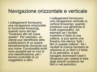 Navigazione orizzontale e verticale
                              I collegamenti forniscono
I collegamenti forniscono     una navigazione verticale (o
                              vertical browsing), quando
una navigazione orizzontale mostrano una gerarchia di
(o horizontal browsing),      livelli organizzativi. Ad
quando sono del tipo          esempio se i risultati
“mostrami altri siti come     mostrano il titolo di una
questo”. Per esempio, un      collana, si può aprire una
utente può identificare altre finestra che elenca “tutti i
pubblicazioni di un autore    libri in questa collana”. Se i
semplicemente cliccando sul risultati di ricerca riportano la
suo nome. Funzionalità simili citazione di un libro o il titolo
sono possibili per le voci di di un periodico, si può
una classificazione, per i    navigare downward (vedi il
termini controllati di un     Glossario) per vedere la lista
soggettario e altro.          degli articoli contenuti nel
                              libro o nel periodico.
 