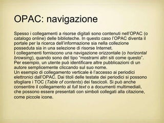 OPAC: navigazione
Spesso i collegamenti a risorse digitali sono contenuti nell‟OPAC (o
catalogo online) delle biblioteche. In questo caso l‟OPAC diventa il
portale per la ricerca dell‟informazione sia nella collezione
posseduta sia in una selezione di risorse Internet.
I collegamenti forniscono una navigazione orizzontale (o horizontal
browsing), quando sono del tipo “mostrami altri siti come questo”.
Per esempio, un utente può identificare altre pubblicazioni di un
autore semplicemente cliccando sul suo nome.
Un esempio di collegamento verticale è l‟accesso ai periodici
elettronici dall‟OPAC. Dai titoli delle testate dei periodici si possono
sfogliare i TOC (Table of contents) dei fascicoli. Si può anche
consentire il collegamento al full text o a documenti multimediali,
che possono essere presentati con simboli collegati alla citazione,
come piccole icone.
 