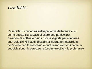 Usabilità



L'usabilità si concentra sull'esperienza dell'utente e su
come questo sia capace di usare una particolare
funzionalità software o una risorsa digitale per ottenere i
suoi obiettivi. Gli studi di usabilità indagano l'interazione
dell'utente con la macchina e analizzano elementi come la
soddisfazione, la percezione (anche emotiva), le preferenze
 