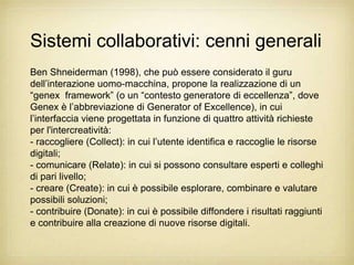 Sistemi collaborativi: cenni generali
Ben Shneiderman (1998), che può essere considerato il guru
dell‟interazione uomo-macchina, propone la realizzazione di un
“genex framework” (o un “contesto generatore di eccellenza”, dove
Genex è l‟abbreviazione di Generator of Excellence), in cui
l‟interfaccia viene progettata in funzione di quattro attività richieste
per l'intercreatività:
- raccogliere (Collect): in cui l‟utente identifica e raccoglie le risorse
digitali;
- comunicare (Relate): in cui si possono consultare esperti e colleghi
di pari livello;
- creare (Create): in cui è possibile esplorare, combinare e valutare
possibili soluzioni;
- contribuire (Donate): in cui è possibile diffondere i risultati raggiunti
e contribuire alla creazione di nuove risorse digitali.
 