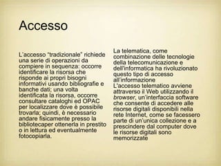 Accesso
                                      La telematica, come
L‟accesso “tradizionale” richiede     combinazione delle tecnologie
una serie di operazioni da            della telecomunicazione e
compiere in sequenza: occorre         dell'informatica ha rivoluzionato
identificare la risorsa che           questo tipo di accesso
risponde ai propri bisogni            all‟informazione
informativi usando bibliografie e     L'accesso telematico avviene
banche dati; una volta                attraverso il Web utilizzando il
identificata la risorsa, occorre      browser, un‟interfaccia software
consultare cataloghi ed OPAC          che consente di accedere alle
per localizzare dove è possibile      risorse digitali disponibili nella
trovarla; quindi, è necessario        rete Internet, come se facessero
andare fisicamente presso la          parte di un‟unica collezione e a
bibliotecaper ottenerla in prestito   prescindere dal computer dove
o in lettura ed eventualmente         le risorse digitali sono
fotocopiarla.                         memorizzate
 