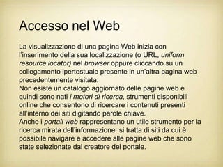 Accesso nel Web
La visualizzazione di una pagina Web inizia con
l‟inserimento della sua localizzazione (o URL, uniform
resource locator) nel browser oppure cliccando su un
collegamento ipertestuale presente in un‟altra pagina web
precedentemente visitata.
Non esiste un catalogo aggiornato delle pagine web e
quindi sono nati i motori di ricerca, strumenti disponibili
online che consentono di ricercare i contenuti presenti
all‟interno dei siti digitando parole chiave.
Anche i portali web rappresentano un utile strumento per la
ricerca mirata dell‟informazione: si tratta di siti da cui è
possibile navigare e accedere alle pagine web che sono
state selezionate dal creatore del portale.
 
