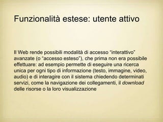 Funzionalità estese: utente attivo


Il Web rende possibili modalità di accesso “interattivo”
avanzate (o “accesso esteso”), che prima non era possibile
effettuare: ad esempio permette di eseguire una ricerca
unica per ogni tipo di informazione (testo, immagine, video,
audio) e di interagire con il sistema chiedendo determinati
servizi, come la navigazione dei collegamenti, il download
delle risorse o la loro visualizzazione
 
