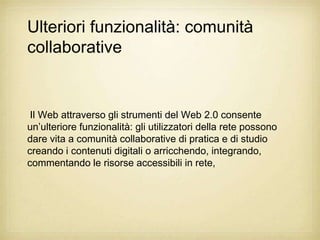 Ulteriori funzionalità: comunità
collaborative


 Il Web attraverso gli strumenti del Web 2.0 consente
un‟ulteriore funzionalità: gli utilizzatori della rete possono
dare vita a comunità collaborative di pratica e di studio
creando i contenuti digitali o arricchendo, integrando,
commentando le risorse accessibili in rete,
 
