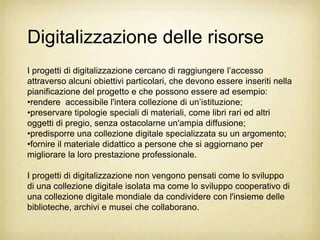 Digitalizzazione delle risorse
I progetti di digitalizzazione cercano di raggiungere l‟accesso
attraverso alcuni obiettivi particolari, che devono essere inseriti nella
pianificazione del progetto e che possono essere ad esempio:
•rendere accessibile l'intera collezione di un‟istituzione;
•preservare tipologie speciali di materiali, come libri rari ed altri
oggetti di pregio, senza ostacolarne un'ampia diffusione;
•predisporre una collezione digitale specializzata su un argomento;
•fornire il materiale didattico a persone che si aggiornano per
migliorare la loro prestazione professionale.

I progetti di digitalizzazione non vengono pensati come lo sviluppo
di una collezione digitale isolata ma come lo sviluppo cooperativo di
una collezione digitale mondiale da condividere con l'insieme delle
biblioteche, archivi e musei che collaborano.
 