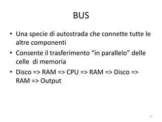 BUS
• Una specie di autostrada che connette tutte le
  altre componenti
• Consente il trasferimento “in parallelo” delle
  celle di memoria verso e da gli altri
  componenti dell’architettura
• Disco => RAM => CPU => RAM => Disco =>
  RAM => Output


               informatica.senonsainonsei.org   10
 
