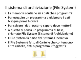 Il sistema di archiviazione (File System)
• La memoria di massa contiene sia dati che i programmi
• Per eseguire un programma o elaborare i dati bisogna
  prima trovarli
• Per salvare i dati, occorre sapere dove metterli
• L’unità di archiviazione in memoria di massa si chiama “file”
  (archivio) ed è un pezzo di disco dotato di nome
• Il sistema di archiviazione dei file è noto come File System
• I file si trovano tramite un programma di base, chiamato
  Esplora Risorse, che permette la navigazione sulle
  “cartelle”
• Le cartelle contengono altre cartelle, o file di dati e
  programmi, che vengono genericamente detti “oggetti”



                   informatica.senonsainonsei.org            13
 