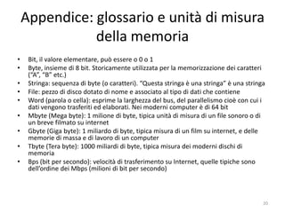 Appendice: glossario e unità di misura
               della memoria
•    Bit, il valore elementare, può essere o 0 o 1
•    Byte, insieme di 8 bit. Storicamente utilizzata per la memorizzazione dei caratteri
     (“A”, “B” etc.)
•    Stringa: sequenza di byte (o caratteri). “Questa stringa è una stringa” è una stringa
      – Domanda: quanti caratteri ha questa stringa? Risposta: 28. Domanda: perché 28 e non 24?
•    File: pezzo di disco dotato di nome e associato al tipo di dati che contiene
•    Word (parola o cella): esprime la larghezza del bus, del parallelismo cioè con cui i
     dati vengono trasferiti ed elaborati. Nei moderni computer è di 64 bit
•    Mbyte (Mega byte): 1 milione di byte, tipica unità di misura di un file sonoro o di
     un breve filmato su Internet
•    Gbyte (Giga byte): 1 miliardo di byte, tipica misura di un film su internet, e delle
     memorie di massa e di lavoro di un computer
•    Tbyte (Tera byte): 1000 miliardi di byte, tipica misura dei moderni dischi di
     memoria
•    Bps (bit per secondo): velocità di trasferimento su Internet, quelle tipiche sono
     dell’ordine dei Mbps (milioni di bit per secondo)



                               informatica.senonsainonsei.org                                     20
 