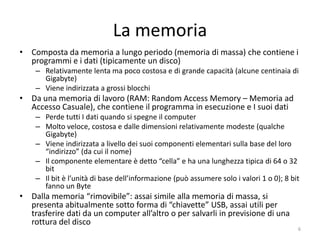 La memoria
• Composta da memoria a lungo periodo (memoria di massa,
  tradizionalmente un disco magnetico) che contiene i programmi e i dati:
    – Mantiene i dati anche a computer spento
    – Relativamente lenta ma poco costosa e di grande capacità (alcune centinaia di
      Gigabyte: per questa ed altre unità di misura vedere le definizioni in
      appendice)
    – Viene indirizzata a grossi blocchi (file)
• Da una memoria di lavoro (RAM: Random Access Memory – Memoria ad
  Accesso Casuale), che contiene il programma in esecuzione e i suoi dati
    – Perde tutti i dati quando si spegne il computer
    – Molto veloce, costosa e dalle dimensioni relativamente modeste (qualche
      Gigabyte)
    – Il componente elementare è detto “cella” e ha una dimensione tipica di 64 bit
    – Viene indirizzata a livello della singola cella
• Dalla memoria “rimovibile”: assai simile alla memoria di massa, si
  presenta abitualmente sotto forma di “chiavette” USB, assai utili per
  trasferire dati da un computer all’altro o per salvarli per cautelarsi contro
  una rottura del disco (back up)
    – Le chiavette si “montano” e “smontano” secondo una particolare procedura
                         informatica.senonsainonsei.org                               6
 