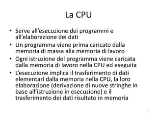 La CPU (Central Processing Unit: unità
      centrale di elaborazione)
• Il vero “cervello” del computer
• Serve all’esecuzione dei programmi
• Un programma viene prima caricato dalla memoria di
  massa alla memoria di lavoro
• Ogni istruzione del programma viene caricata dalla
  memoria di lavoro nella CPU ed eseguita
• L’esecuzione dell’istruzione implica il trasferimento di
  dati elementari dalla memoria nella CPU, la loro
  elaborazione e il trasferimento dei dati risultato in
  memoria, o il salto ad altri punti del programma,
  assoluto o a fronte di condizioni
                  informatica.senonsainonsei.org             7
 