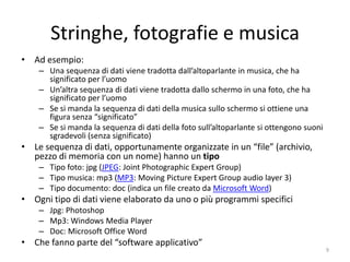 File, fotografie e musica
• Ad esempio:
    – Una sequenza di dati viene tradotta dall’altoparlante in musica, che ha
      significato per l’uomo
    – Un’altra sequenza di dati viene tradotta dallo schermo in una foto, che ha
      significato per l’uomo
    – Se si manda la sequenza di dati della musica sullo schermo si ottiene una
      figura senza “significato”
    – Se si manda la sequenza di dati della foto sull’altoparlante si ottengono suoni
      sgradevoli (senza significato)
• Le sequenza di dati, opportunamente organizzate in un “file” (“archivio”:
  pezzo di memoria di massa con un nome) hanno un tipo, che serve alla
  loro corretta interpretazione. Ad esempio:
    – Tipo foto: jpg (JPEG: Joint Photographic Expert Group)
    – Tipo musica: mp3 (MP3: Moving Picture Expert Group audio layer 3)
    – Tipo documento: doc (indica un file creato da Microsoft Word)
• Ogni tipo di dati viene elaborato da uno o più programmi specifici. Ad
  esempio:
    – Jpg: Photoshop
    – Mp3: Windows Media Player
    – Doc: Microsoft Office Word
• Che fanno parte del “software applicativo”
                           informatica.senonsainonsei.org                               9
 
