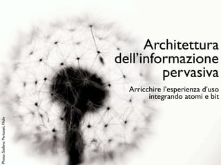 Architettura
                                   dell’informazione
                                            pervasiva
                                     Arricchire l’esperienza d’uso
                                           integrando atomi e bit
Photo: Stefano Pertusati, Flickr
 