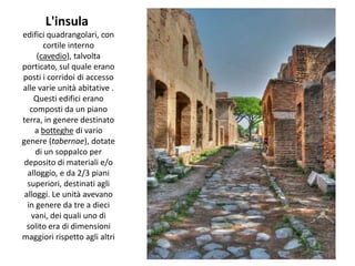 L'insula
edifici quadrangolari, con
       cortile interno
     (cavedio), talvolta
porticato, sul quale erano
posti i corridoi di accesso
alle varie unità abitative .
    Questi edifici erano
   composti da un piano
terra, in genere destinato
    a botteghe di vario
genere (tabernae), dotate
     di un soppalco per
 deposito di materiali e/o
  alloggio, e da 2/3 piani
  superiori, destinati agli
 alloggi. Le unità avevano
  in genere da tre a dieci
   vani, dei quali uno di
  solito era di dimensioni
maggiori rispetto agli altri
 
