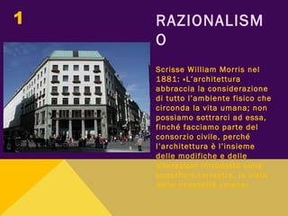 RAZIONALISM
O
Scrisse William Morris nel
1881: «L’architettura
abbraccia la considerazione
di tutto l’ambiente fisico che
circonda la vita umana; non
possiamo sottrarci ad essa,
finché facciamo parte del
consorzio civile, perché
l’architettura è l’insieme
delle modifiche e delle
alterazioni introdotte sulla
superficie terrestre, in vista
delle necessità umane»
1
 