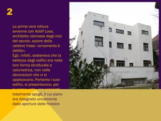 La prima vera rottura
avvenne con Adolf Loos,
architetto viennese degli inizi
del secolo, autore della
celebre frase: «ornamento è
delitto».
Egli, infatti, sosteneva che la
bellezza degli edifici era nella
loro forma strutturale e
volumetrica, non nelle
decorazioni che vi si
applicavano. Pertanto i suoi
edifici, si presentarono, per
la prima volta, con prospetti
totalmente spogli, il cui piano
era disegnato unicamente
dalle aperture delle finestre
2
 