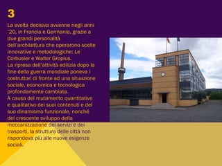 La svolta decisiva avvenne negli anni
’20, in Francia e Germania, grazie a
due grandi personalità
dell’architettura che operarono scelte
innovative e metodologiche: Le
Corbusier e Walter Gropius.
La ripresa dell’attività edilizia dopo la
fine della guerra mondiale poneva i
costruttori di fronte ad una situazione
sociale, economica e tecnologica
profondamente cambiata.
A causa del mutamento quantitativo
e qualitativo dei suoi contenuti e del
suo dinamismo funzionale, nonché
del crescente sviluppo della
meccanizzazione dei servizi e dei
trasporti, la struttura delle città non
rispondeva più alle nuove esigenze
sociali.
3
 