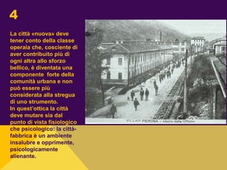 La città «nuova» deve
tener conto della classe
operaia che, cosciente di
aver contribuito più di
ogni altra allo sforzo
bellico, è diventata una
componente forte della
comunità urbana e non
può essere più
considerata alla stregua
di uno strumento.
In quest’ottica la città
deve mutare sia dal
punto di vista fisiologico
che psicologico: la città-
fabbrica è un ambiente
insalubre e opprimente,
psicologicamente
alienante.
4
 