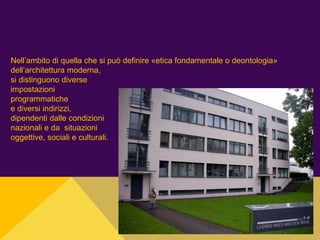 Nell’ambito di quella che si può definire «etica fondamentale o deontologia»
dell’architettura moderna,
si distinguono diverse
impostazioni
programmatiche
e diversi indirizzi,
dipendenti dalle condizioni
nazionali e da situazioni
oggettive, sociali e culturali.
 