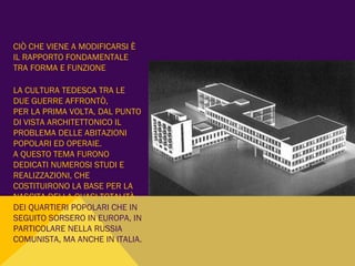 CIÒ CHE VIENE A MODIFICARSI È
IL RAPPORTO FONDAMENTALE
TRA FORMA E FUNZIONE
LA CULTURA TEDESCA TRA LE
DUE GUERRE AFFRONTÒ,
PER LA PRIMA VOLTA, DAL PUNTO
DI VISTA ARCHITETTONICO IL
PROBLEMA DELLE ABITAZIONI
POPOLARI ED OPERAIE.
A QUESTO TEMA FURONO
DEDICATI NUMEROSI STUDI E
REALIZZAZIONI, CHE
COSTITUIRONO LA BASE PER LA
NASCITA DELLA QUASI TOTALITÀ
DEI QUARTIERI POPOLARI CHE IN
SEGUITO SORSERO IN EUROPA, IN
PARTICOLARE NELLA RUSSIA
COMUNISTA, MA ANCHE IN ITALIA.
 