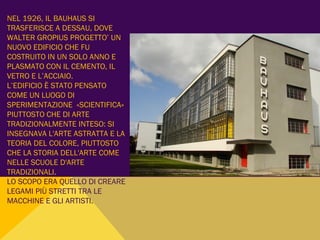 NEL 1926, IL BAUHAUS SI
TRASFERISCE A DESSAU, DOVE
WALTER GROPIUS PROGETTO’ UN
NUOVO EDIFICIO CHE FU
COSTRUITO IN UN SOLO ANNO E
PLASMATO CON IL CEMENTO, IL
VETRO E L’ACCIAIO.
L’EDIFICIO È STATO PENSATO
COME UN LUOGO DI
SPERIMENTAZIONE «SCIENTIFICA»
PIUTTOSTO CHE DI ARTE
TRADIZIONALMENTE INTESO: SI
INSEGNAVA L'ARTE ASTRATTA E LA
TEORIA DEL COLORE, PIUTTOSTO
CHE LA STORIA DELL'ARTE COME
NELLE SCUOLE D'ARTE
TRADIZIONALI.
LO SCOPO ERA QUELLO DI CREARE
LEGAMI PIÙ STRETTI TRA LE
MACCHINE E GLI ARTISTI.
 