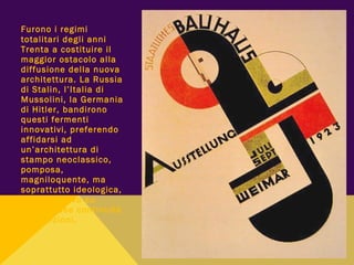 Furono i regimi
totalitari degli anni
Trenta a costituire il
maggior ostacolo alla
diffusione della nuova
architettura. La Russia
di Stalin, l’Italia di
Mussolini, la Germania
di Hitler, bandirono
questi fermenti
innovativi, preferendo
affidarsi ad
un’architettura di
stampo neoclassico,
pomposa,
magniloquente, ma
soprattutto ideologica,
che si basava su
pretestuose continuità
di tradizioni.
 