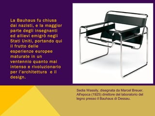 La Bauhaus fu chiusa
dai nazisti, e la maggior
parte degli insegnanti
ed allievi emigrò negli
Stati Uniti, portando qui
il frutto delle
esperienze europee
maturate in un
ventennio quanto mai
intenso e rivoluzionario
per l’architettura e il
design.
Sedia Wassily, disegnata da Marcel Breuer.
All'epoca (1925) direttore del laboratorio del
legno presso il Bauhaus di Dessau.
 
