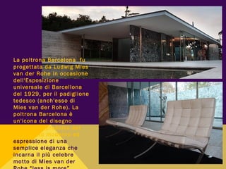 La poltrona Barcelona fu
progettata da Ludwig Mies
van der Rohe in occasione
dell'Esposizione
universale di Barcellona
del 1929, per il padiglione
tedesco (anch'esso di
Mies van der Rohe). La
poltrona Barcelona è
un'icona del disegno
industriale prodotto dal
movimento moderno ed
espressione di una
semplice eleganza che
incarna il più celebre
motto di Mies van der
 