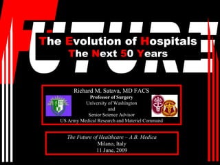 The Evolution of Hospitals
      The Next 50 Years


        Richard M. Satava, MD FACS
               Professor of Surgery
             University of Washington
                        and
              Senior Science Advisor
   US Army Medical Research and Materiel Command


      The Future of Healthcare – A.B. Medica
                   Milano, Italy
                  11 June, 2009
 