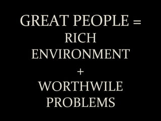 GREAT PEOPLE = RICH ENVIRONMENT + WORTHWILE PROBLEMS 