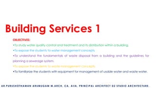 Building Services 1
OBJECTIVES:
•To study water quality control and treatment and its distribution within a building.
•To expose the students to water management concepts
•To understand the fundamentals of waste disposal from a building and the guidelines for
planning a sewerage system.
•To expose the students to waste management concepts.
•To familiarize the students with equipment for management of usable water and waste water.
AR.PURUSHOTHAMAN ARUMUGAM M.ARCH, CA, AIIA, PRINCIPAL ARCHITECT D2 STUDIO ARCHITECTURE.
 