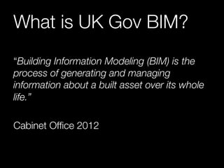 What is UK Gov BIM? 
“Building Information Modeling (BIM) is the 
process of generating and managing 
information about a built asset over its whole 
life.” 
Cabinet Office 2012 
 