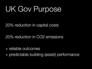 UK Gov Purpose 
20% reduction in capital costs 
20% reduction in CO2 emissions 
+ reliable outcomes 
+ predictable building (asset) performance 
 
