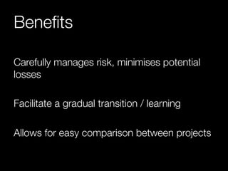 Benefits 
Carefully manages risk, minimises potential 
losses 
Facilitate a gradual transition / learning 
Allows for easy comparison between projects 
 