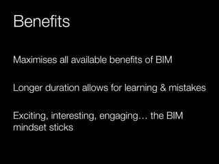Benefits 
Maximises all available benefits of BIM 
Longer duration allows for learning & mistakes 
Exciting, interesting, engaging… the BIM 
mindset sticks 
 
