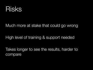 Risks 
Much more at stake that could go wrong 
High level of training & support needed 
Takes longer to see the results, harder to 
compare 
 