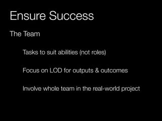 Ensure Success 
The Team 
Tasks to suit abilities (not roles) 
Focus on LOD for outputs & outcomes 
Involve whole team in the real-world project 
 