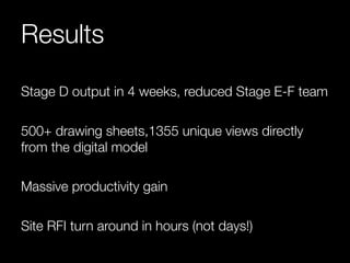 Results 
Stage D output in 4 weeks, reduced Stage E-F team 
500+ drawing sheets,1355 unique views directly 
from the digital model 
Massive productivity gain 
Site RFI turn around in hours (not days!) 
 