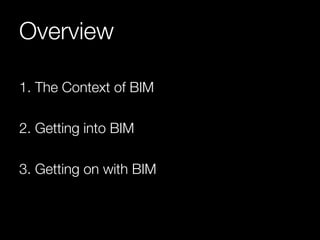 Overview 
1. The Context of BIM 
2. Getting into BIM 
3. Getting on with BIM 
 