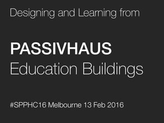 Designing and Learning from
PASSIVHAUS
Education Buildings
#SPPHC16 Melbourne 13 Feb 2016
 