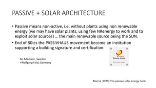 PASSIVE + SOLAR ARCHITECTURE
• Passive means non-active, i.e. without plants using non renewable
energy (we may have solar plants, using few NRenergy to work and to
exploit solar sources) … the main renewable source being the SUN.
• End of 80ies the PASSIVHAUS movement become an institution
supporting a building signature and certification
Mazria (1979) The passive solar energy book
Bo Adamson, Sweden
+Wolfgang Feist, Germany
 