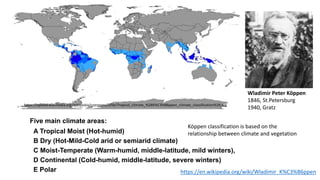 14
Wladimir Peter Köppen
1846, St.Petersburg
1940, Gratz
https://en.wikipedia.org/wiki/Wladimir_K%C3%B6ppen
Köppen classification is based on the
relationship between climate and vegetation
Five main climate areas:
A Tropical Moist (Hot-humid)
B Dry (Hot-Mild-Cold arid or semiarid climate)
C Moist-Temperate (Warm-humid, middle-latitude, mild winters),
D Continental (Cold-humid, middle-latitude, severe winters)
E Polar
https://upload.wikimedia.org/wikipedia/commons/0/0e/Tropical_climate_%28K%C3%B6ppen_climate_classification%29.svg
 