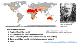 15
Wladimir Peter Köppen
1846, St.Petersburg
1940, Gratz
https://en.wikipedia.org/wiki/Wladimir_K%C3%B6ppen
Köppen classification is based on the
relationship between climate and vegetation
Five main climate areas:
A Tropical Moist (Hot-humid)
B Dry (Hot-Mild-Cold arid or semiarid climate)
C Moist-Temperate (Warm-humid, middle-latitude, mild winters),
D Continental (Cold-humid, middle-latitude, severe winters)
E Polar
https://upload.wikimedia.org/wikipedia/commons/thumb/4/4a/Koppen_World_Map_B.png/1024px-Koppen_World_Map_B.png
 