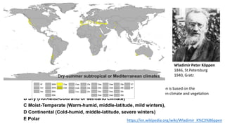 16
Wladimir Peter Köppen
1846, St.Petersburg
1940, Gratz
https://en.wikipedia.org/wiki/Wladimir_K%C3%B6ppen
Köppen classification is based on the
relationship between climate and vegetation
Five main climate areas:
A Tropical Moist (Hot-humid)
B Dry (Hot-Mild-Cold arid or semiarid climate)
C Moist-Temperate (Warm-humid, middle-latitude, mild winters),
D Continental (Cold-humid, middle-latitude, severe winters)
E Polar
Dry-summer subtropical or Mediterranean climates
 