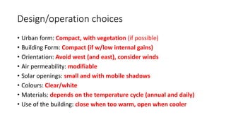 Design/operation choices
• Urban form: Compact, with vegetation (if possible)
• Building Form: Compact (if w/low internal gains)
• Orientation: Avoid west (and east), consider winds
• Air permeability: modifiable
• Solar openings: small and with mobile shadows
• Colours: Clear/white
• Materials: depends on the temperature cycle (annual and daily)
• Use of the building: close when too warm, open when cooler
 