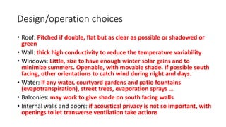 Design/operation choices
• Roof: Pitched if double, flat but as clear as possible or shadowed or
green
• Wall: thick high conductivity to reduce the temperature variability
• Windows: Little, size to have enough winter solar gains and to
minimize summers. Openable, with movable shade. If possible south
facing, other orientations to catch wind during night and days.
• Water: If any water, courtyard gardens and patio fountains
(evapotranspiration), street trees, evaporation sprays …
• Balconies: may work to give shade on south facing walls
• Internal walls and doors: if acoustical privacy is not so important, with
openings to let transverse ventilation take actions
 
